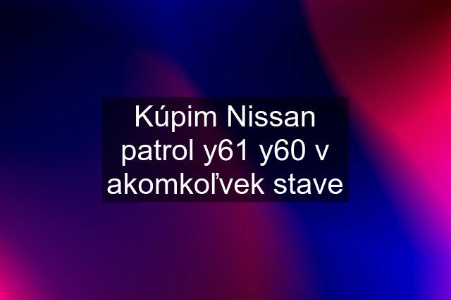 Kúpim Nissan patrol y61 y60 v akomkoľvek stave