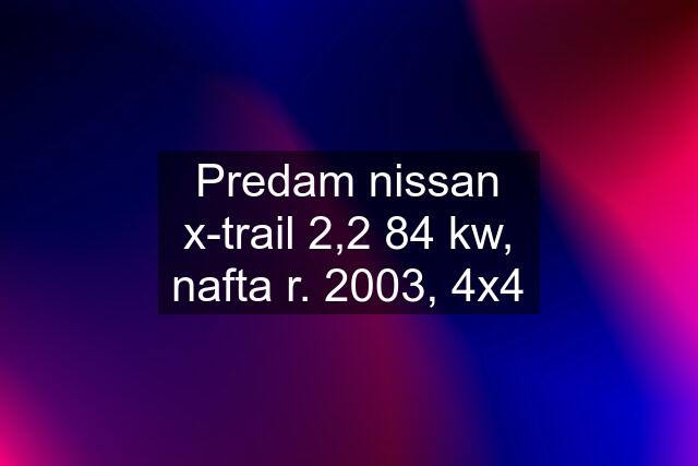 Predam nissan x-trail 2,2 84 kw, nafta r. 2003, 4x4