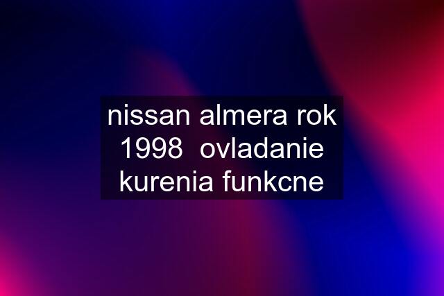 nissan almera rok 1998  ovladanie kurenia funkcne