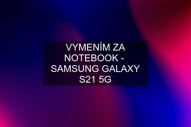 VYMENÍM ZA NOTEBOOK -  SAMSUNG GALAXY S21 5G