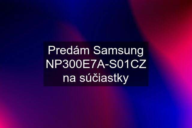 Predám Samsung NP300E7A-S01CZ na súčiastky