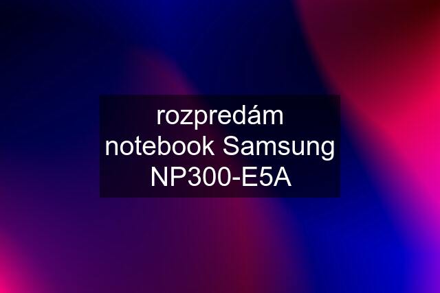 rozpredám notebook Samsung NP300-E5A