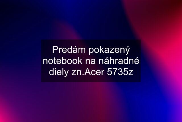 Predám pokazený notebook na náhradné diely zn.Acer 5735z