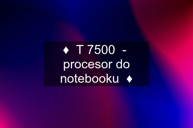 ♦️  T 7500  -  procesor do notebooku  ♦️