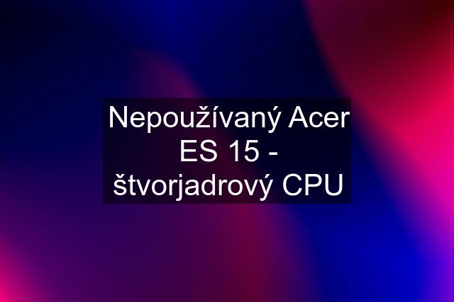 Nepoužívaný Acer ES 15 - štvorjadrový CPU