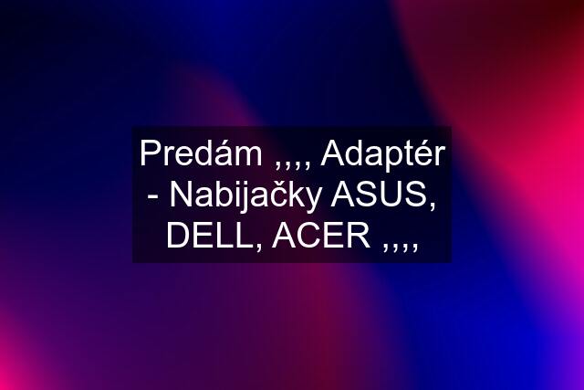 Predám ,,,, Adaptér - Nabijačky ASUS, DELL, ACER ,,,,