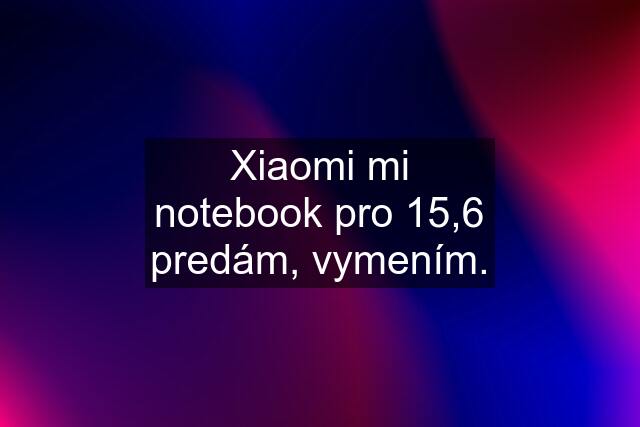 Xiaomi mi notebook pro 15,6 predám, vymením.