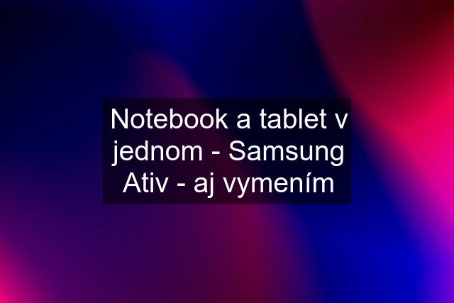 Notebook a tablet v jednom - Samsung Ativ - aj vymením