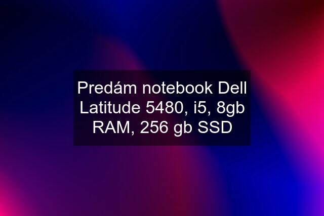 Predám notebook Dell Latitude 5480, i5, 8gb RAM, 256 gb SSD