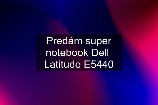 Predám super notebook Dell  Latitude E5440