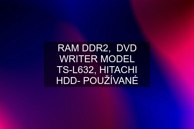 RAM DDR2,  DVD WRITER MODEL TS-L632, HITACHI HDD- POUŽÍVANÉ