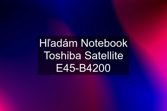 Hľadám Notebook Toshiba Satellite E45-B4200