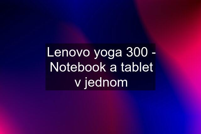 Lenovo yoga 300 - Notebook a tablet v jednom