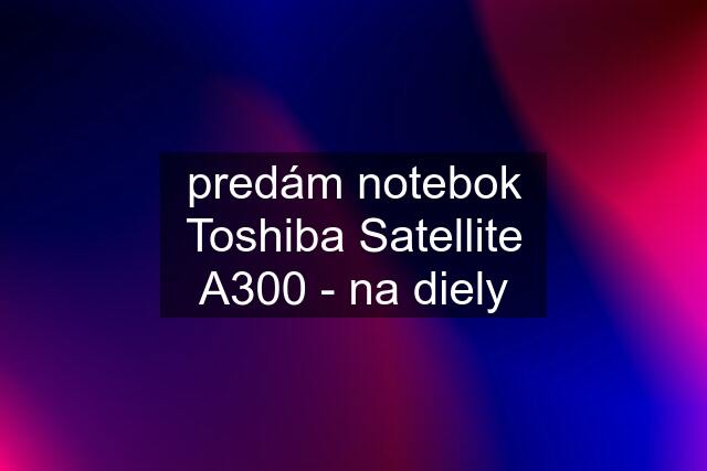 predám notebok Toshiba Satellite A300 - na diely