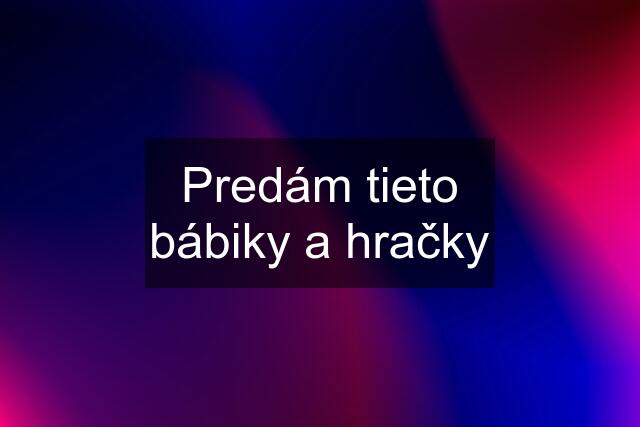 Predám tieto bábiky a hračky