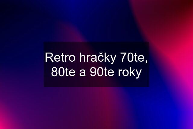 Retro hračky 70te, 80te a 90te roky