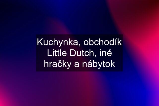 Kuchynka, obchodík Little Dutch, iné hračky a nábytok