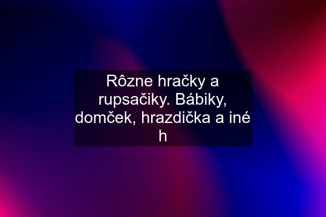 Rôzne hračky a rupsačiky. Bábiky, domček, hrazdička a iné h