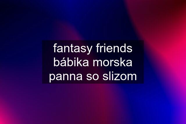 fantasy friends bábika morska panna so slizom