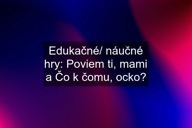 Edukačné/ náučné hry: Poviem ti, mami a Čo k čomu, ocko?