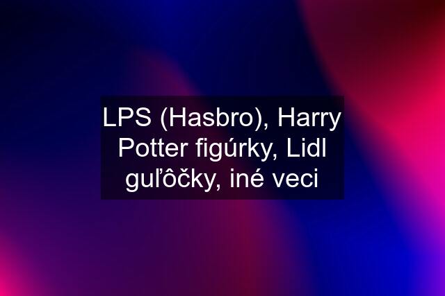 LPS (Hasbro), Harry Potter figúrky, Lidl guľôčky, iné veci