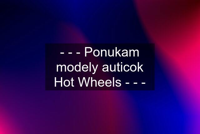 - - - Ponukam modely auticok Hot Wheels - - -