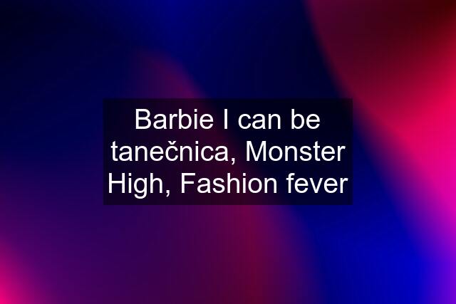 Barbie I can be tanečnica, Monster High, Fashion fever