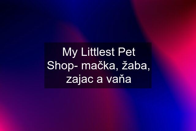 My Littlest Pet Shop- mačka, žaba, zajac a vaňa