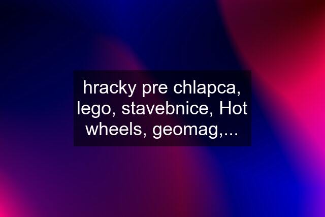 hracky pre chlapca, lego, stavebnice, Hot wheels, geomag,...