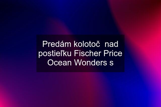 Predám kolotoč  nad postieľku Fischer Price Ocean Wonders s