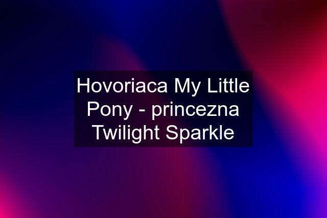 Hovoriaca My Little Pony - princezna Twilight Sparkle