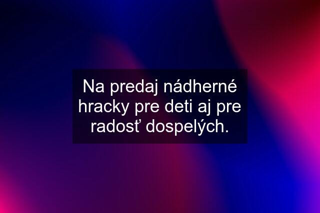 Na predaj nádherné hracky pre deti aj pre radosť dospelých.