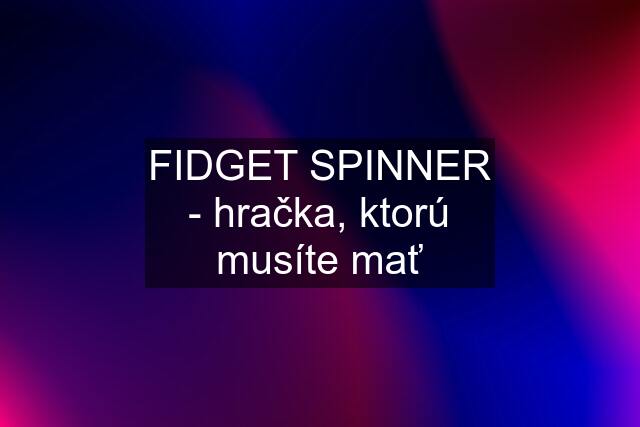 FIDGET SPINNER - hračka, ktorú musíte mať