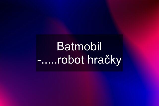 Batmobil -.....robot hračky