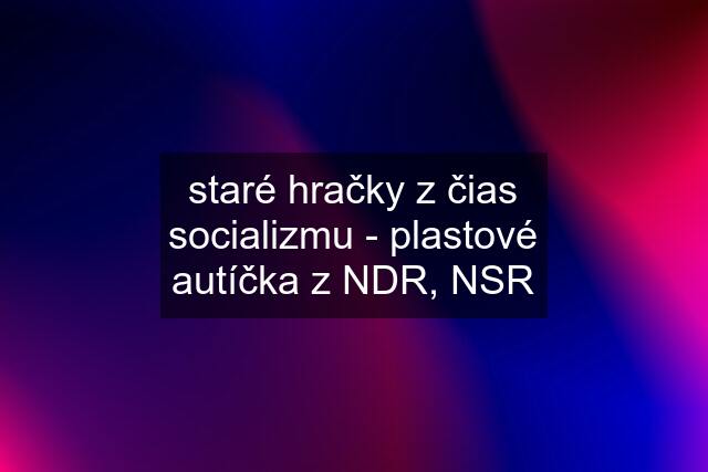 staré hračky z čias socializmu - plastové autíčka z NDR, NSR