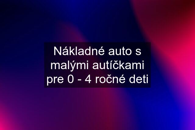 Nákladné auto s malými autíčkami pre 0 - 4 ročné deti