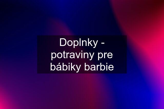 Doplnky - potraviny pre bábiky barbie