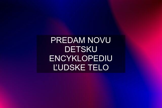 PREDAM NOVU DETSKU ENCYKLOPEDIU ĽUDSKE TELO