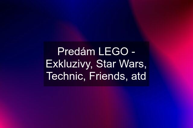 Predám LEGO - Exkluzivy, Star Wars, Technic, Friends, atd