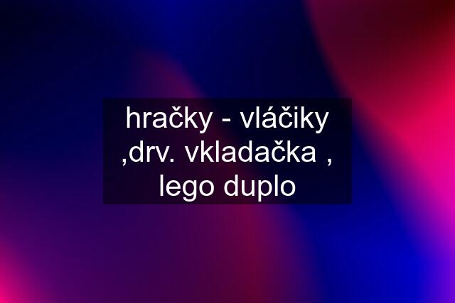 hračky - vláčiky ,drv. vkladačka , lego duplo