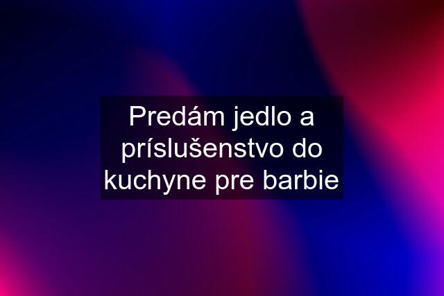 Predám jedlo a príslušenstvo do kuchyne pre barbie