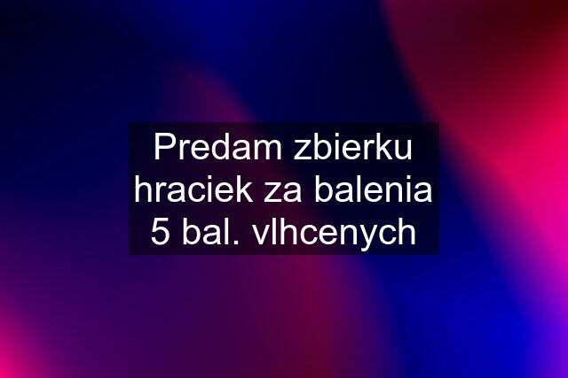 Predam zbierku hraciek za balenia 5 bal. vlhcenych