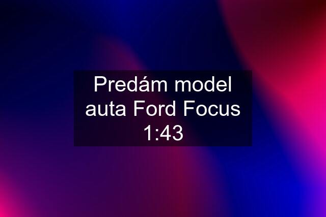 Predám model auta Ford Focus 1:43