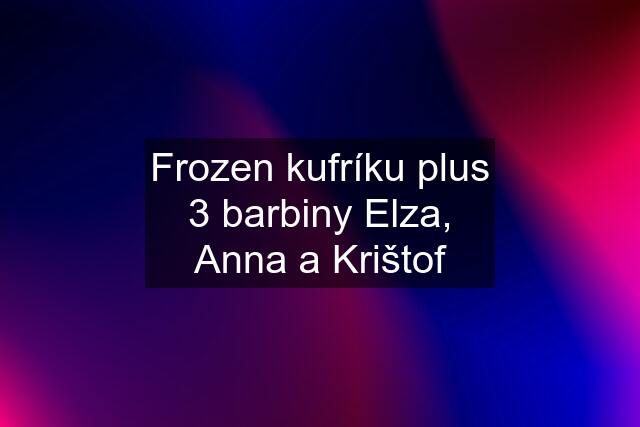 Frozen kufríku plus 3 barbiny Elza, Anna a Krištof