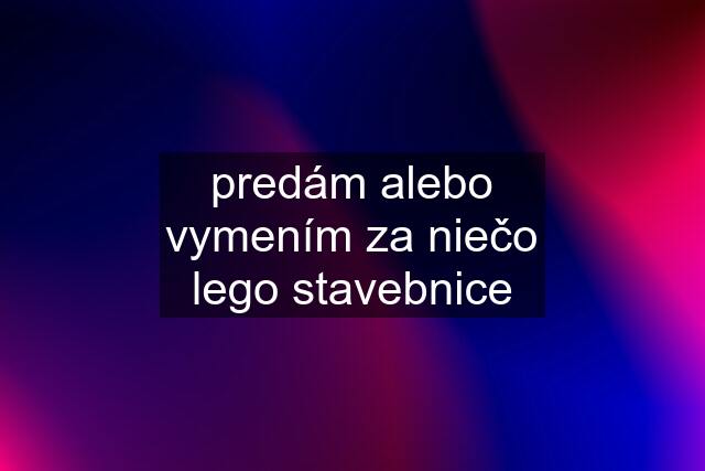 predám alebo vymením za niečo lego stavebnice