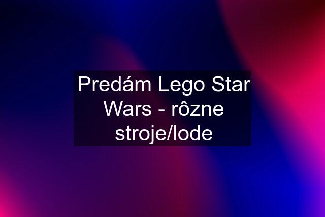 Predám Lego Star Wars - rôzne stroje/lode