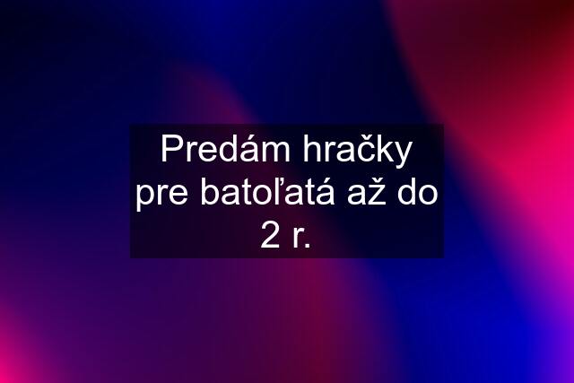 Predám hračky pre batoľatá až do 2 r.