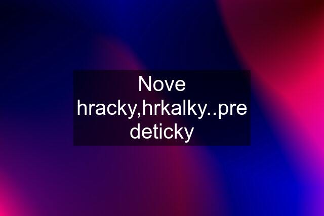 Nove hracky,hrkalky..pre deticky