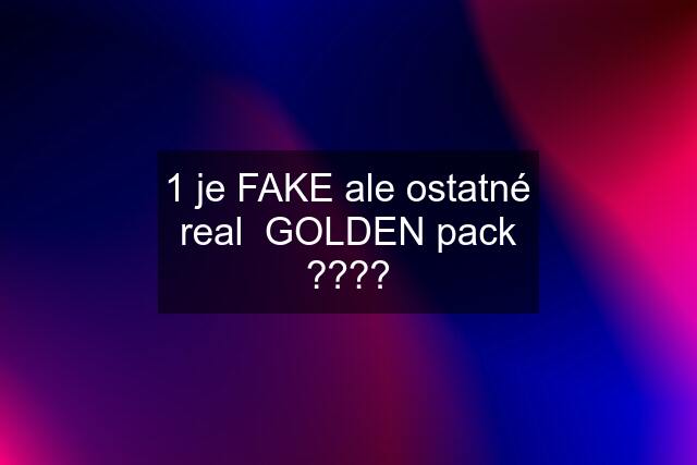 1 je FAKE ale ostatné real  GOLDEN pack ????