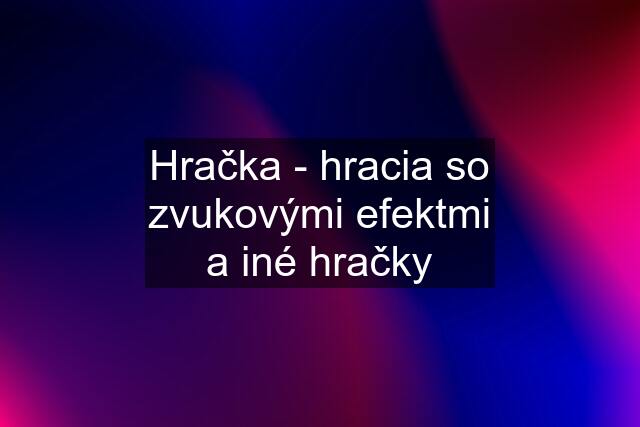 Hračka - hracia so zvukovými efektmi a iné hračky